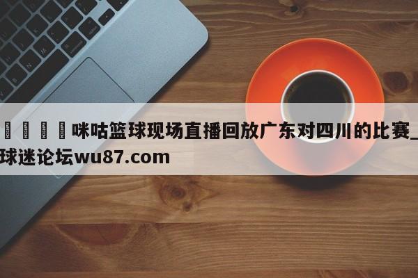 🍢咪咕篮球现场直播回放广东对四川的比赛_球迷论坛wu87.com