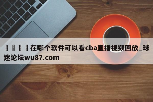 🍢在哪个软件可以看cba直播视频回放_球迷论坛wu87.com