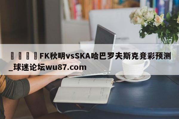 🍢FK秋明vsSKA哈巴罗夫斯克竞彩预测_球迷论坛wu87.com