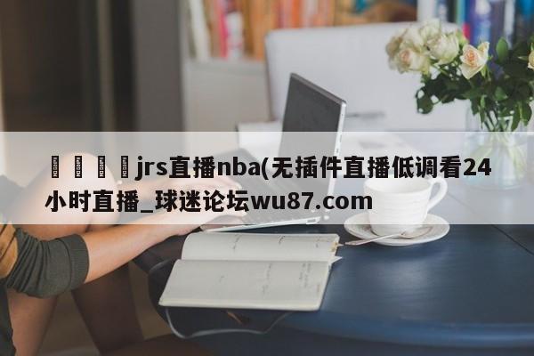 🍢jrs直播nba(无插件直播低调看24小时直播_球迷论坛wu87.com