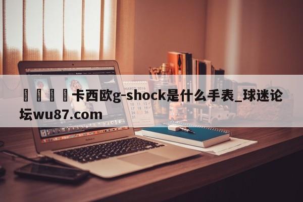 🍢卡西欧g-shock是什么手表_球迷论坛wu87.com