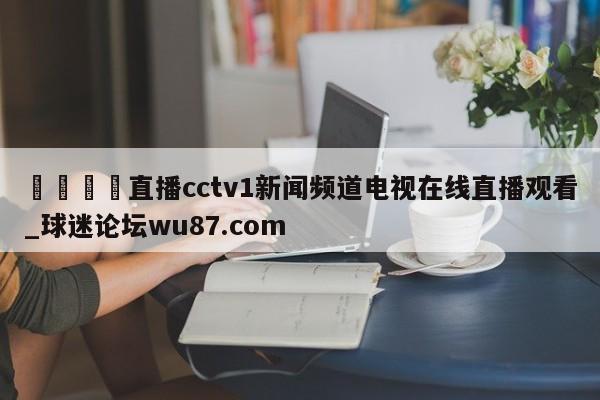 🍢直播cctv1新闻频道电视在线直播观看_球迷论坛wu87.com