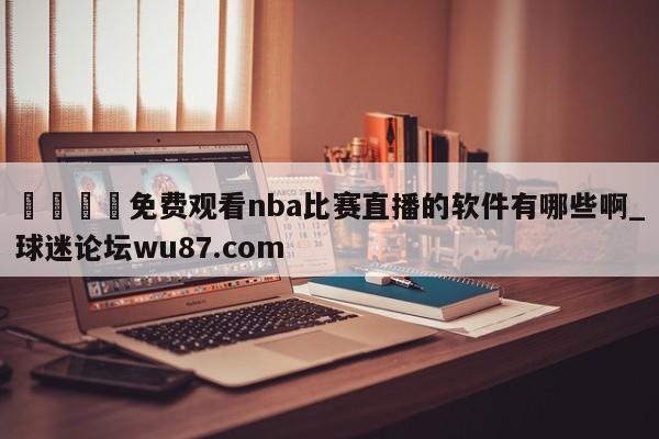 🍢免费观看nba比赛直播的软件有哪些啊_球迷论坛wu87.com