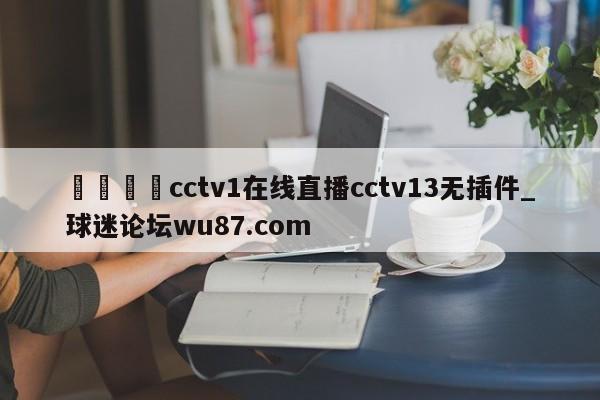 🍢cctv1在线直播cctv13无插件_球迷论坛wu87.com