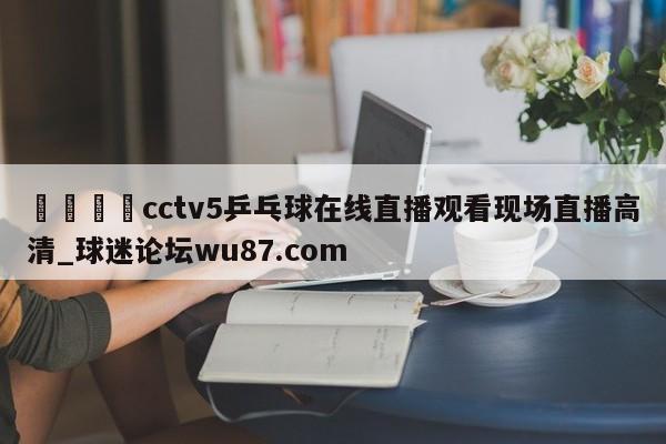 🍢cctv5乒乓球在线直播观看现场直播高清_球迷论坛wu87.com