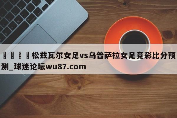 🍢松兹瓦尔女足vs乌普萨拉女足竞彩比分预测_球迷论坛wu87.com