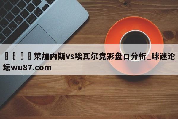 🍢莱加内斯vs埃瓦尔竞彩盘口分析_球迷论坛wu87.com