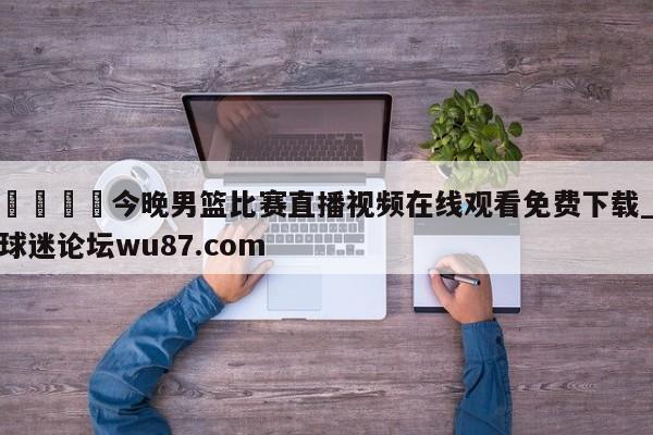 🍢今晚男篮比赛直播视频在线观看免费下载_球迷论坛wu87.com