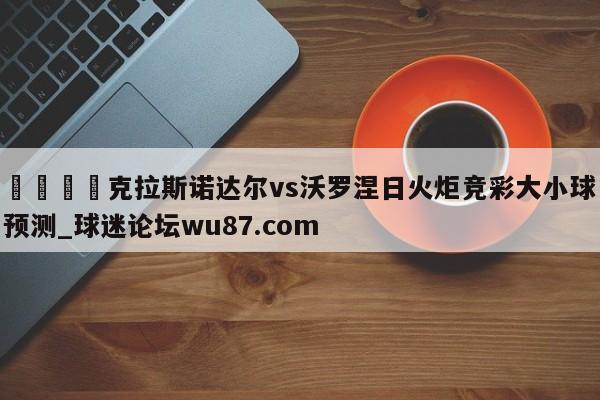 🍢克拉斯诺达尔vs沃罗涅日火炬竞彩大小球预测_球迷论坛wu87.com