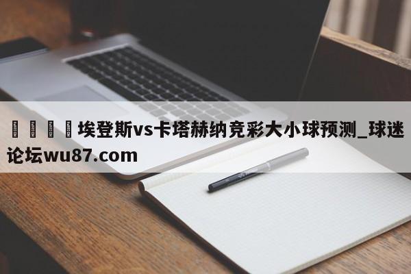 🍢埃登斯vs卡塔赫纳竞彩大小球预测_球迷论坛wu87.com