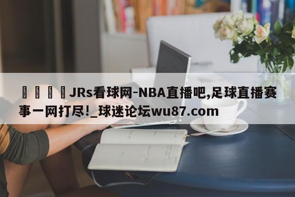 🍢JRs看球网-NBA直播吧,足球直播赛事一网打尽!_球迷论坛wu87.com