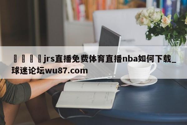 🍢jrs直播免费体育直播nba如何下载_球迷论坛wu87.com
