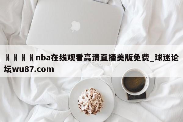 🍢nba在线观看高清直播美版免费_球迷论坛wu87.com