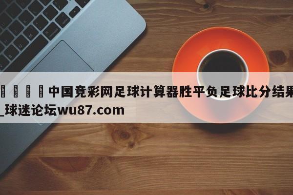 🍢中国竞彩网足球计算器胜平负足球比分结果_球迷论坛wu87.com
