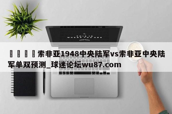 🍢索非亚1948中央陆军vs索非亚中央陆军单双预测_球迷论坛wu87.com