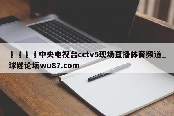 🍢中央电视台cctv5现场直播体育频道_球迷论坛wu87.com