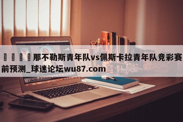 🍢那不勒斯青年队vs佩斯卡拉青年队竞彩赛前预测_球迷论坛wu87.com
