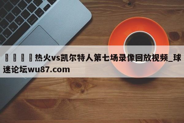 🍢热火vs凯尔特人第七场录像回放视频_球迷论坛wu87.com