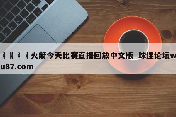 🍢火箭今天比赛直播回放中文版_球迷论坛wu87.com