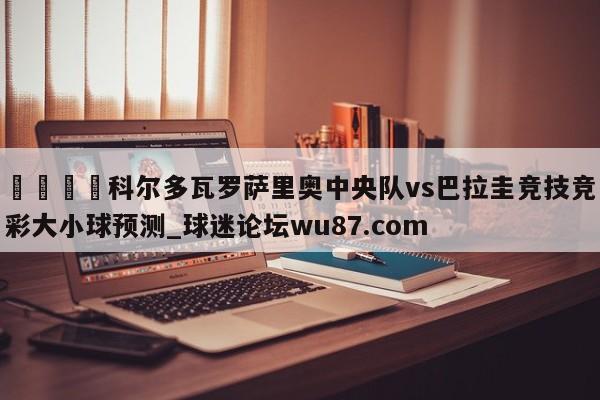 🍢科尔多瓦罗萨里奥中央队vs巴拉圭竞技竞彩大小球预测_球迷论坛wu87.com