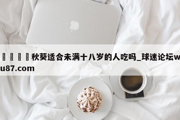 🍢秋葵适合未满十八岁的人吃吗_球迷论坛wu87.com