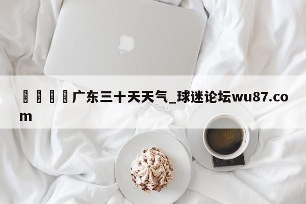 🍢广东三十天天气_球迷论坛wu87.com