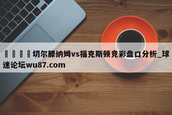 🍢切尔滕纳姆vs福克斯顿竞彩盘口分析_球迷论坛wu87.com