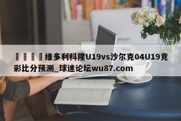 🍢维多利科隆U19vs沙尔克04U19竞彩比分预测_球迷论坛wu87.com