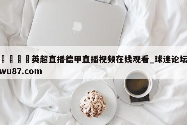 🍢英超直播德甲直播视频在线观看_球迷论坛wu87.com