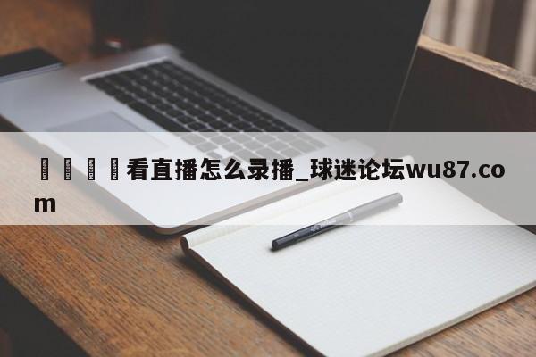 🍢看直播怎么录播_球迷论坛wu87.com
