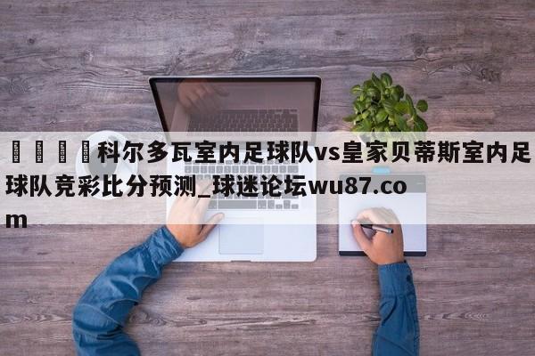 🍢科尔多瓦室内足球队vs皇家贝蒂斯室内足球队竞彩比分预测_球迷论坛wu87.com