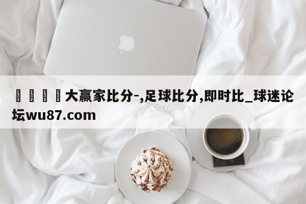 🍢大赢家比分-,足球比分,即时比_球迷论坛wu87.com