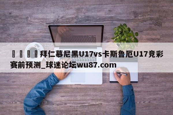 🍢拜仁慕尼黑U17vs卡斯鲁厄U17竞彩赛前预测_球迷论坛wu87.com