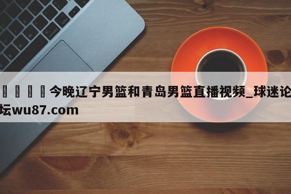 🍢今晚辽宁男篮和青岛男篮直播视频_球迷论坛wu87.com