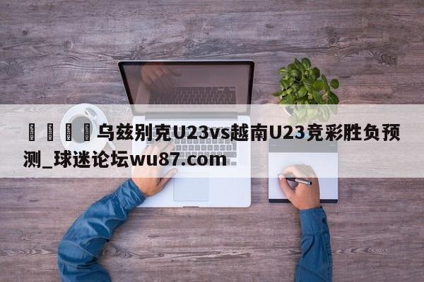 🍢乌兹别克U23vs越南U23竞彩胜负预测_球迷论坛wu87.com