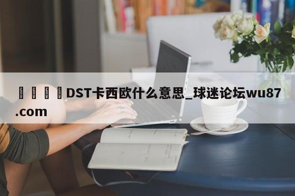 🍢DST卡西欧什么意思_球迷论坛wu87.com