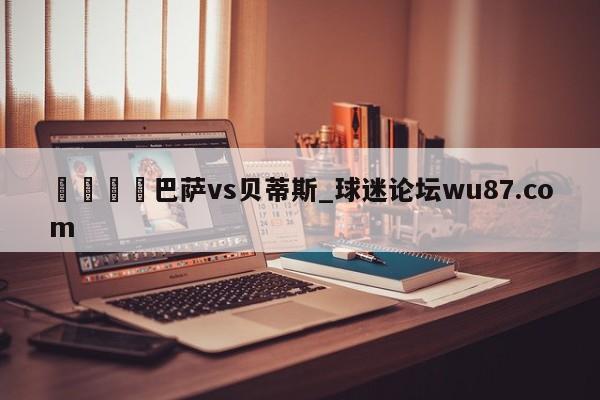 🍢巴萨vs贝蒂斯_球迷论坛wu87.com