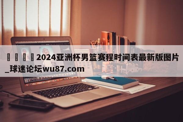 🍢2024亚洲杯男篮赛程时间表最新版图片_球迷论坛wu87.com