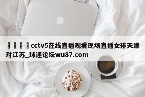 🍢cctv5在线直播观看现场直播女排天津对江苏_球迷论坛wu87.com