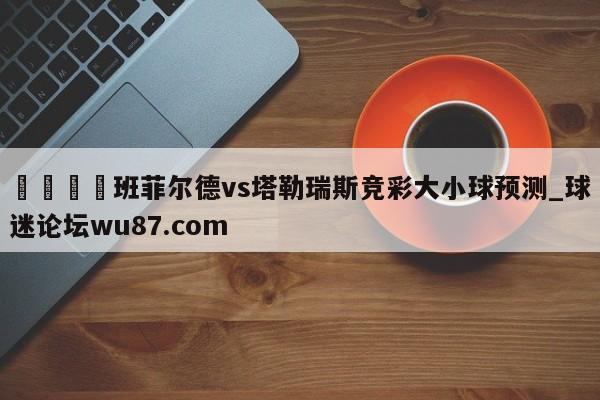 🍢班菲尔德vs塔勒瑞斯竞彩大小球预测_球迷论坛wu87.com