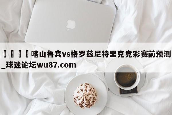 🍢喀山鲁宾vs格罗兹尼特里克竞彩赛前预测_球迷论坛wu87.com
