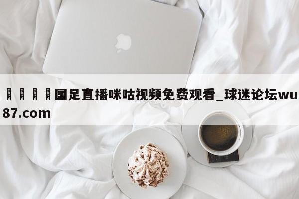 🍢国足直播咪咕视频免费观看_球迷论坛wu87.com