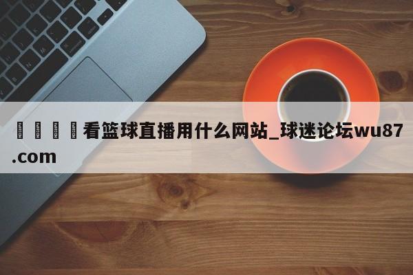 🍢看篮球直播用什么网站_球迷论坛wu87.com