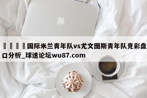 🍢国际米兰青年队vs尤文图斯青年队竞彩盘口分析_球迷论坛wu87.com