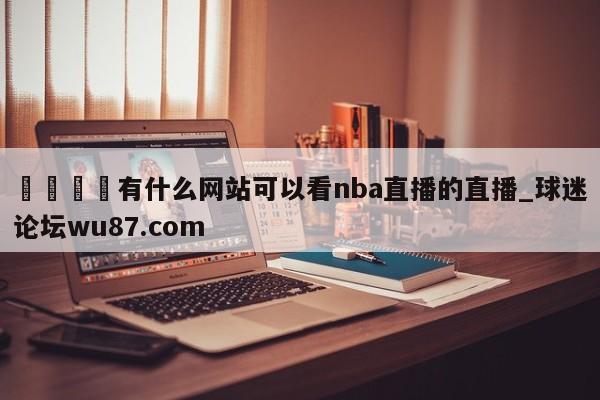 🍢有什么网站可以看nba直播的直播_球迷论坛wu87.com