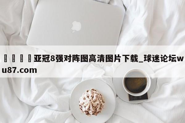 🍢亚冠8强对阵图高清图片下载_球迷论坛wu87.com