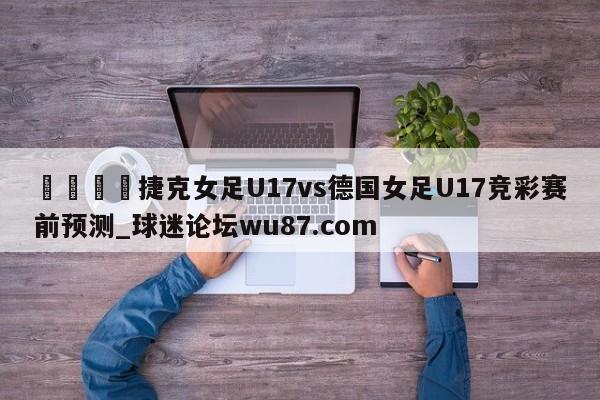 🍢捷克女足U17vs德国女足U17竞彩赛前预测_球迷论坛wu87.com