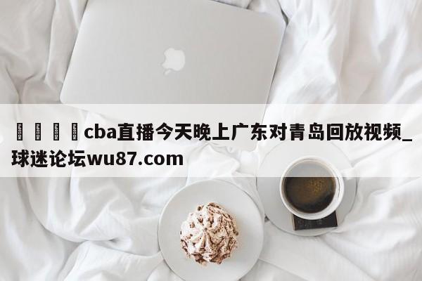 🍢cba直播今天晚上广东对青岛回放视频_球迷论坛wu87.com