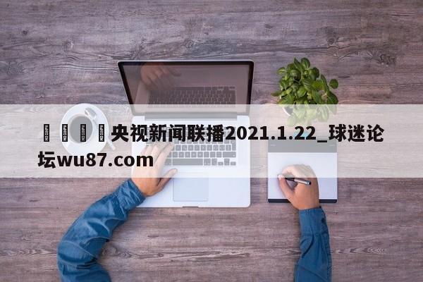 🍢央视新闻联播2021.1.22_球迷论坛wu87.com