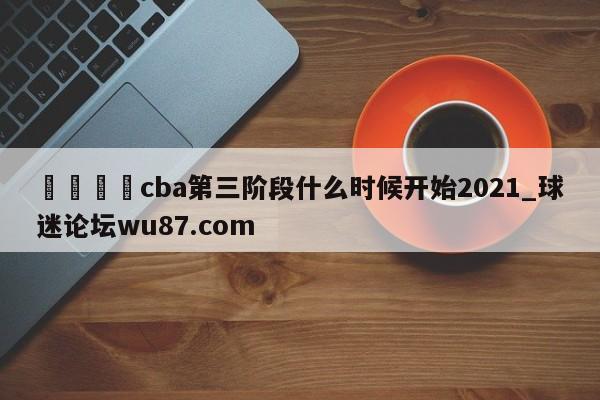🍢cba第三阶段什么时候开始2021_球迷论坛wu87.com